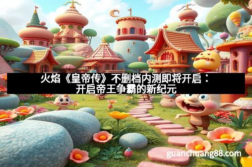 火焰《皇帝传》不删档内测即将开启：开启帝王争霸的新纪元